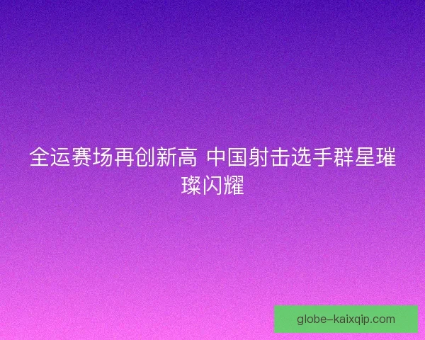 全运赛场再创新高 中国射击选手群星璀璨闪耀