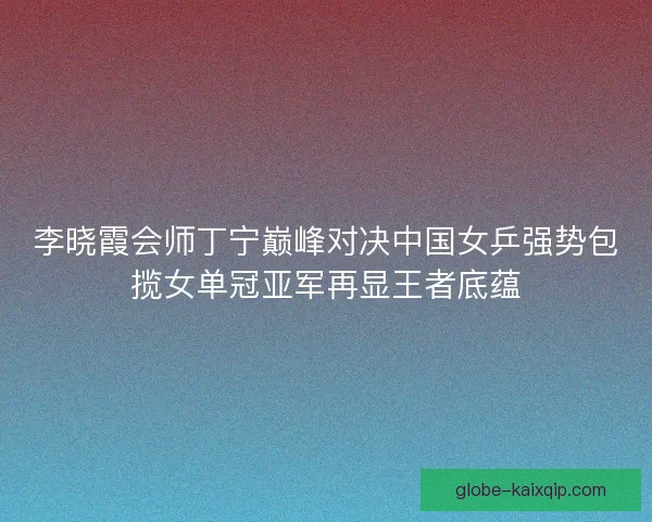 李晓霞会师丁宁巅峰对决中国女乒强势包揽女单冠亚军再显王者底蕴