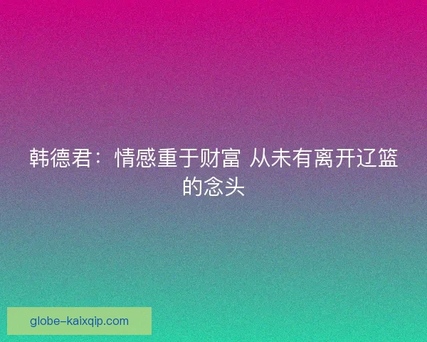 韩德君：情感重于财富 从未有离开辽篮的念头